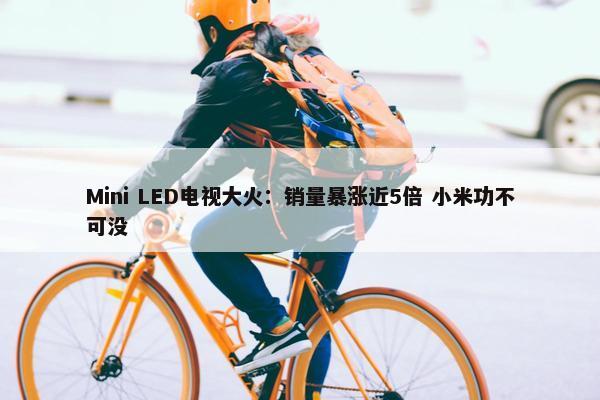 Mini LED电视大火：销量暴涨近5倍 小米功不可没