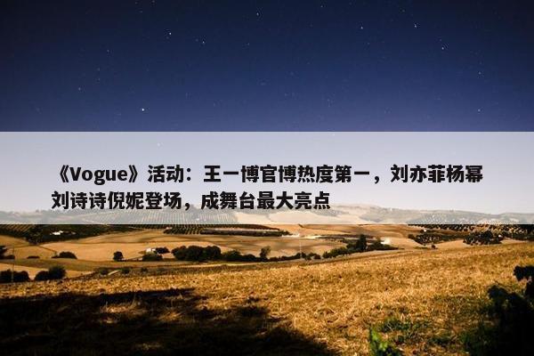 《Vogue》活动：王一博官博热度第一，刘亦菲杨幂刘诗诗倪妮登场，成舞台最大亮点