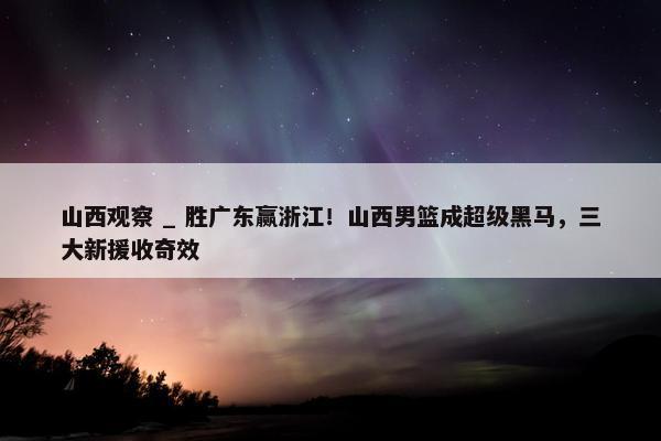 山西观察 _ 胜广东赢浙江！山西男篮成超级黑马，三大新援收奇效