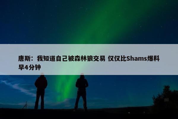 唐斯：我知道自己被森林狼交易 仅仅比Shams爆料早4分钟