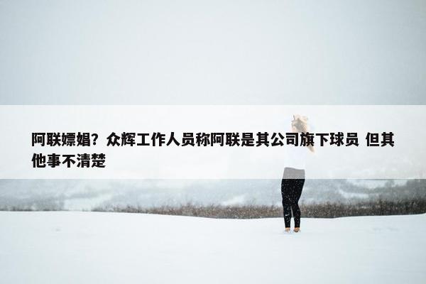 阿联嫖娼？众辉工作人员称阿联是其公司旗下球员 但其他事不清楚