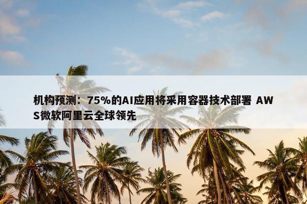 机构预测：75%的AI应用将采用容器技术部署 AWS微软阿里云全球领先