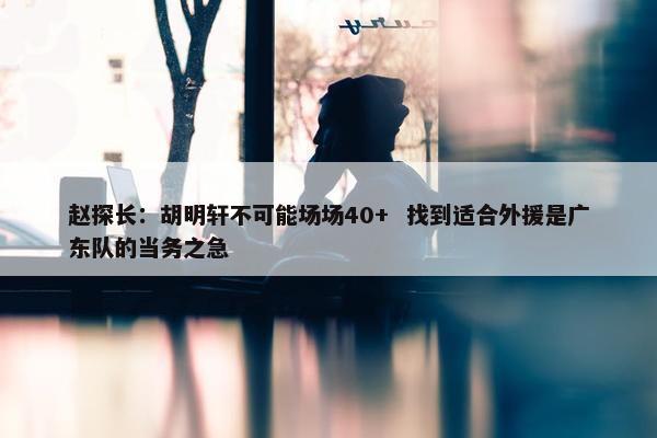 赵探长：胡明轩不可能场场40+  找到适合外援是广东队的当务之急