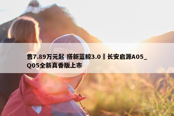 售7.89万元起 搭新蓝鲸3.0 长安启源A05_Q05全新真香版上市