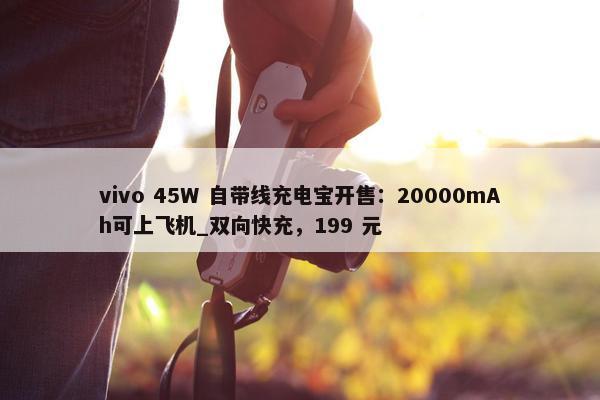 vivo 45W 自带线充电宝开售：20000mAh可上飞机_双向快充，199 元