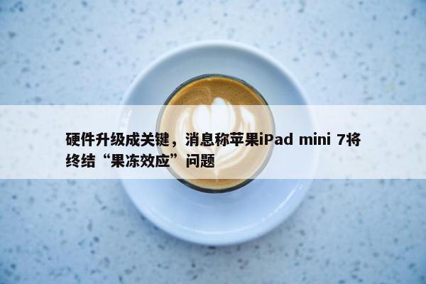 硬件升级成关键，消息称苹果iPad mini 7将终结“果冻效应”问题