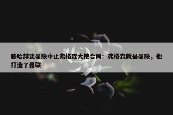 滕哈赫谈曼联中止弗格森大使合同：弗格森就是曼联，他打造了曼联