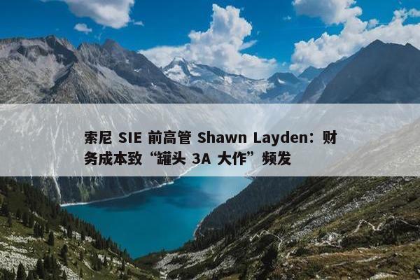 索尼 SIE 前高管 Shawn Layden：财务成本致“罐头 3A 大作”频发