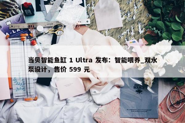 当贝智能鱼缸 1 Ultra 发布：智能喂养_双水泵设计，售价 599 元