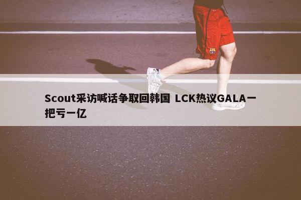 Scout采访喊话争取回韩国 LCK热议GALA一把亏一亿