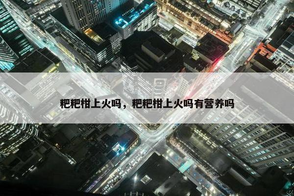 粑粑柑上火吗，粑粑柑上火吗有营养吗