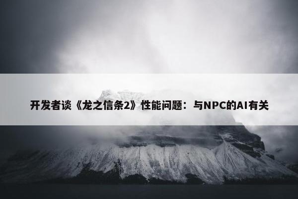 开发者谈《龙之信条2》性能问题：与NPC的AI有关