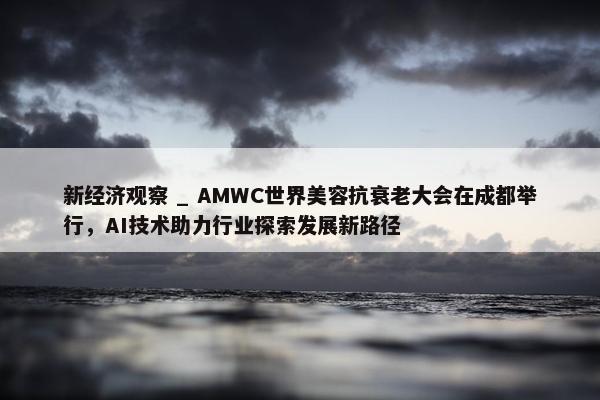 新经济观察 _ AMWC世界美容抗衰老大会在成都举行，AI技术助力行业探索发展新路径