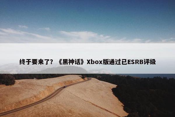 终于要来了？《黑神话》Xbox版通过已ESRB评级