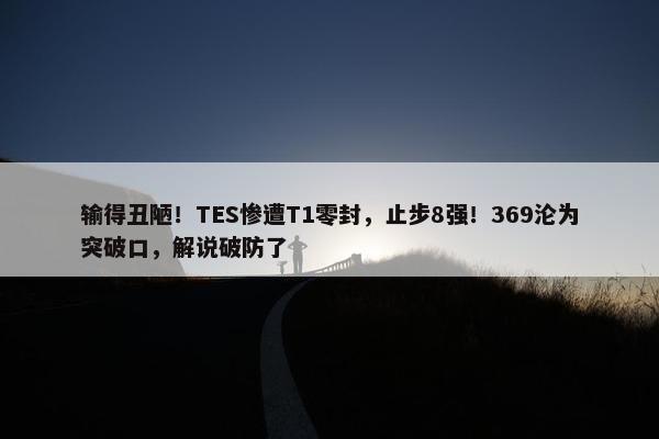 输得丑陋！TES惨遭T1零封，止步8强！369沦为突破口，解说破防了