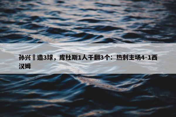 孙兴慜造3球，库杜斯1人干翻3个：热刺主场4-1西汉姆