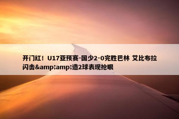 开门红！U17亚预赛-国少2-0完胜巴林 艾比布拉闪击&amp;造2球表现抢眼