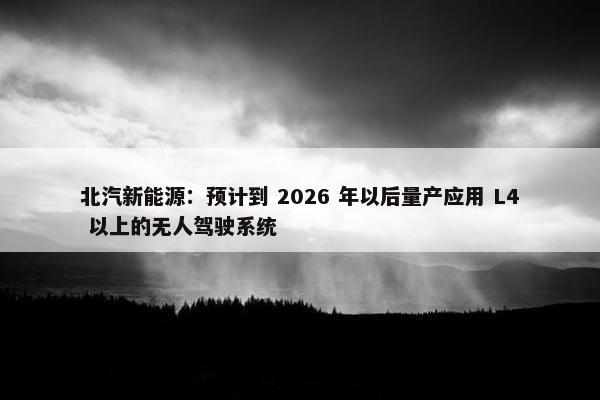 北汽新能源：预计到 2026 年以后量产应用 L4 以上的无人驾驶系统