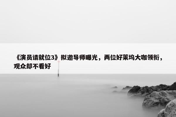 《演员请就位3》拟邀导师曝光，两位好莱坞大咖领衔，观众却不看好