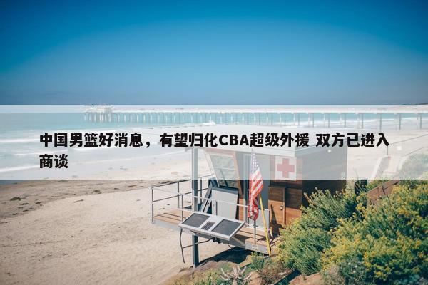 中国男篮好消息，有望归化CBA超级外援 双方已进入商谈