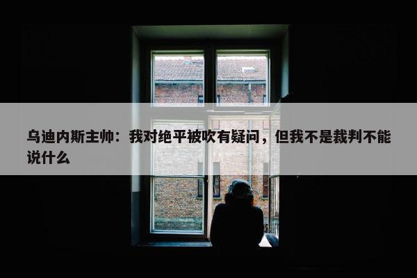 乌迪内斯主帅：我对绝平被吹有疑问，但我不是裁判不能说什么