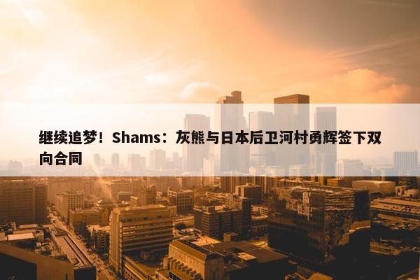 继续追梦！Shams：灰熊与日本后卫河村勇辉签下双向合同