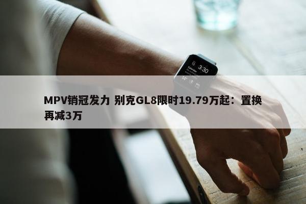 MPV销冠发力 别克GL8限时19.79万起：置换再减3万