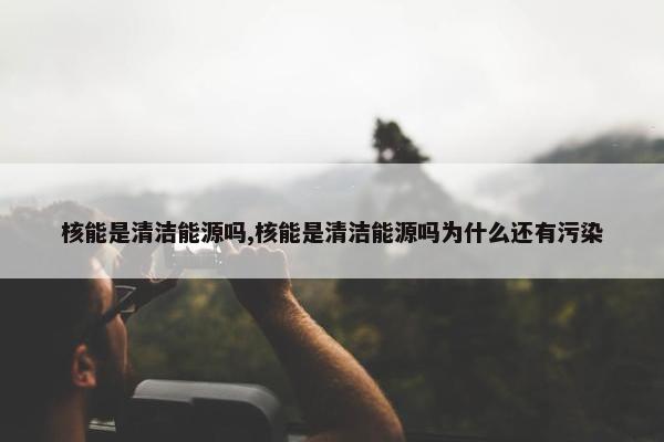 核能是清洁能源吗,核能是清洁能源吗为什么还有污染