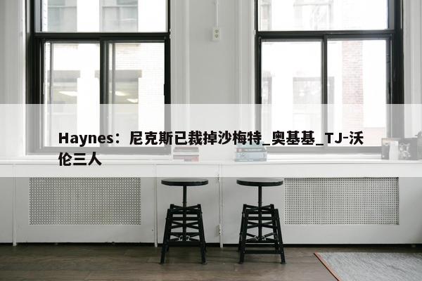 Haynes：尼克斯已裁掉沙梅特_奥基基_TJ-沃伦三人