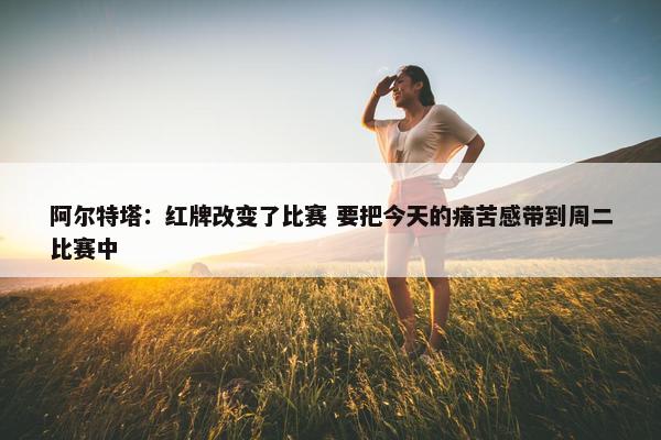 阿尔特塔：红牌改变了比赛 要把今天的痛苦感带到周二比赛中