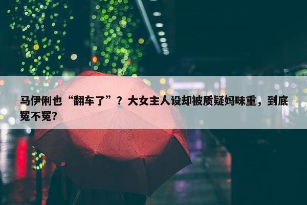 马伊俐也“翻车了”？大女主人设却被质疑妈味重，到底冤不冤？