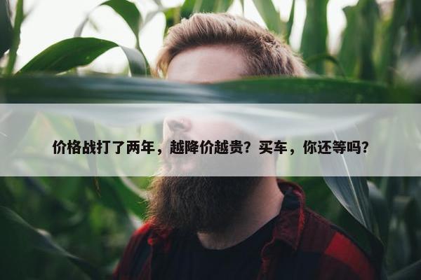 价格战打了两年，越降价越贵？买车，你还等吗？