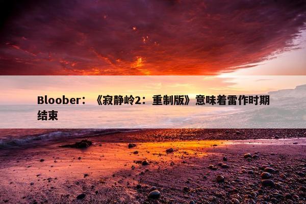 Bloober：《寂静岭2：重制版》意味着雷作时期结束