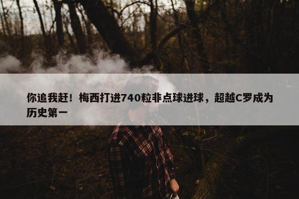 你追我赶！梅西打进740粒非点球进球，超越C罗成为历史第一