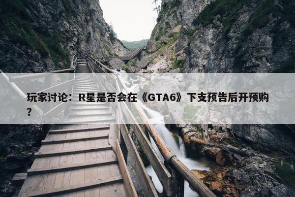 玩家讨论：R星是否会在《GTA6》下支预告后开预购？