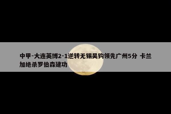 中甲-大连英博2-1逆转无锡吴钩领先广州5分 卡兰加绝杀罗伯森建功