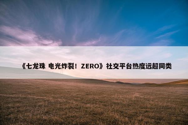 《七龙珠 电光炸裂！ZERO》社交平台热度远超同类