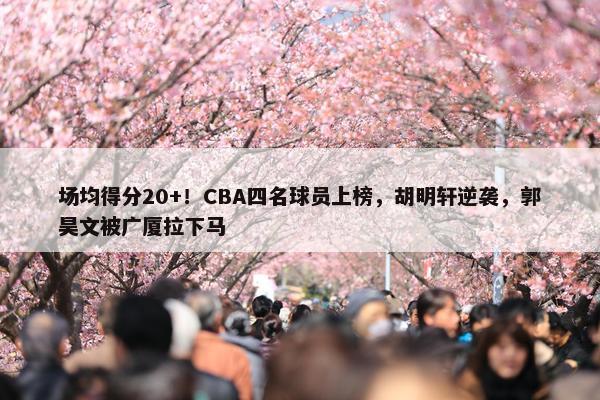 场均得分20+！CBA四名球员上榜，胡明轩逆袭，郭昊文被广厦拉下马