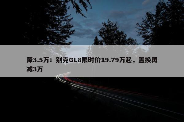 降3.5万！别克GL8限时价19.79万起，置换再减3万