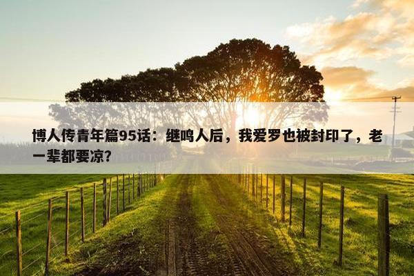 博人传青年篇95话：继鸣人后，我爱罗也被封印了，老一辈都要凉？