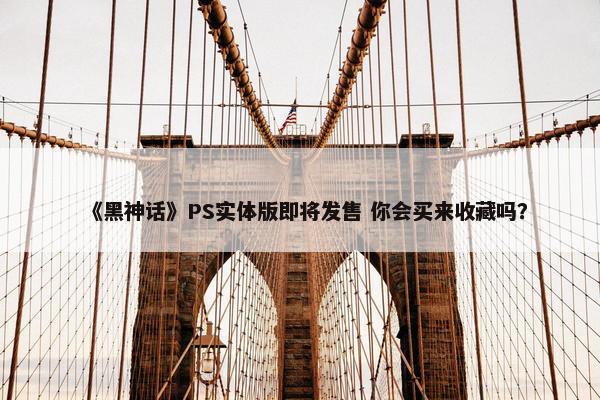 《黑神话》PS实体版即将发售 你会买来收藏吗？