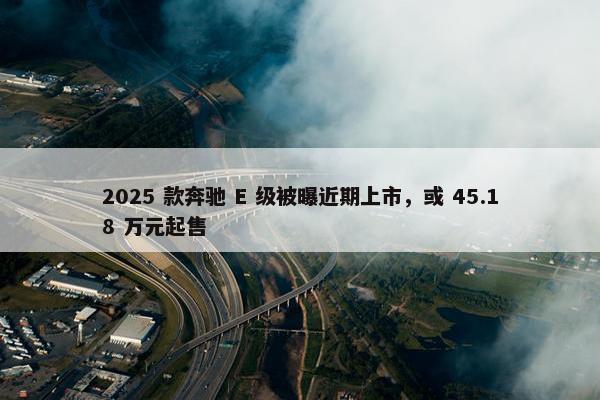 2025 款奔驰 E 级被曝近期上市，或 45.18 万元起售