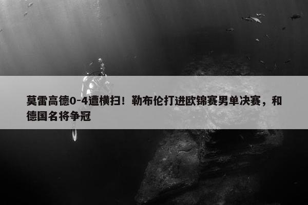 莫雷高德0-4遭横扫！勒布伦打进欧锦赛男单决赛，和德国名将争冠