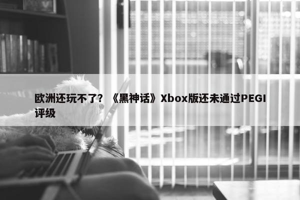 欧洲还玩不了？《黑神话》Xbox版还未通过PEGI评级