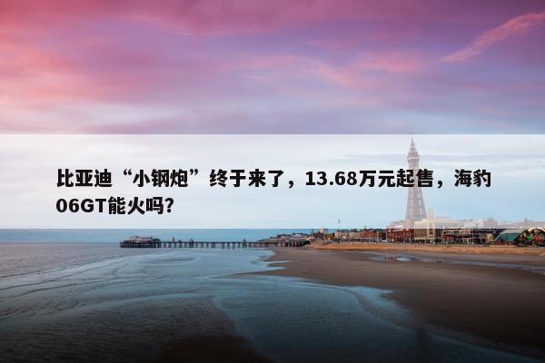 比亚迪“小钢炮”终于来了，13.68万元起售，海豹06GT能火吗？