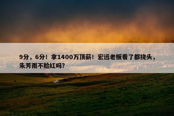 9分，6分！拿1400万顶薪！宏远老板看了都挠头，朱芳雨不脸红吗？