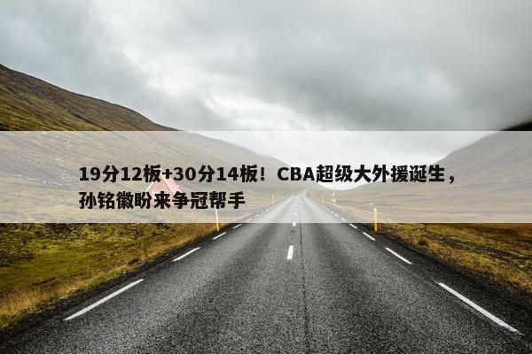 19分12板+30分14板！CBA超级大外援诞生，孙铭徽盼来争冠帮手