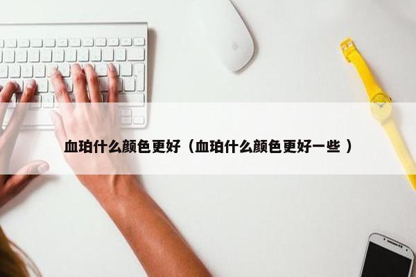 血珀什么颜色更好（血珀什么颜色更好一些 ）