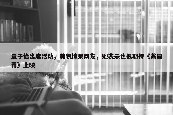 章子怡出席活动，美貌惊呆网友，她表示也很期待《酱园弄》上映