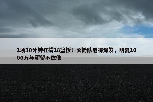 2场30分钟狂揽18篮板！火箭队老将爆发，明夏1000万年薪留不住他